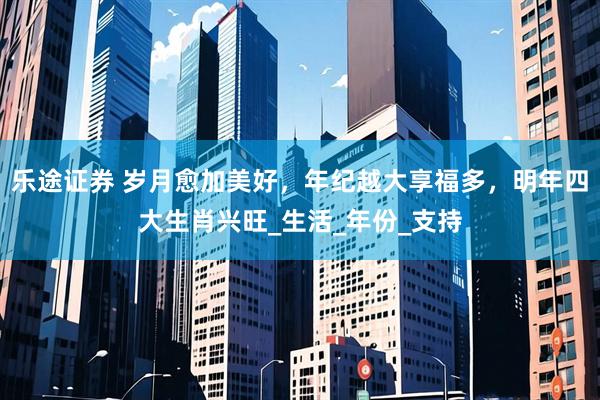 乐途证券 岁月愈加美好，年纪越大享福多，明年四大生肖兴旺_生活_年份_支持