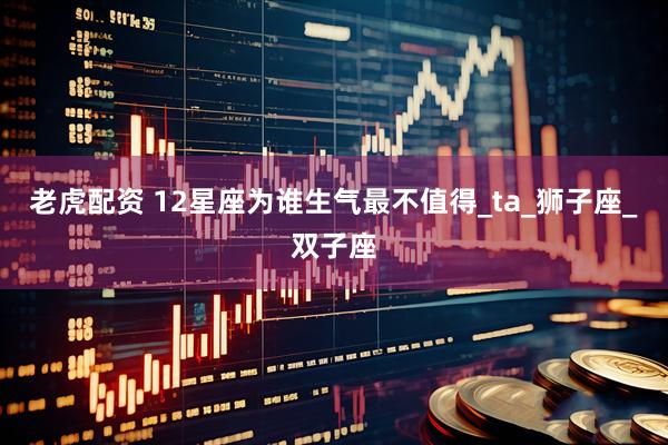 老虎配资 12星座为谁生气最不值得_ta_狮子座_双子座
