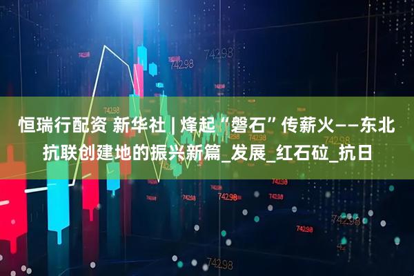 恒瑞行配资 新华社 | 烽起“磐石”传薪火——东北抗联创建地的振兴新篇_发展_红石砬_抗日