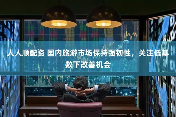 人人顺配资 国内旅游市场保持强韧性，关注低基数下改善机会