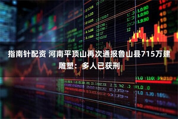 指南针配资 河南平顶山再次通报鲁山县715万建雕塑：多人已获刑