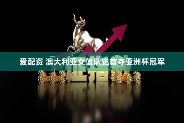 爱配资 澳大利亚女篮队史首夺亚洲杯冠军