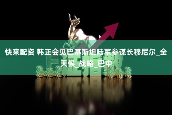 快来配资 韩正会见巴基斯坦陆军参谋长穆尼尔_全天候_战略_巴中