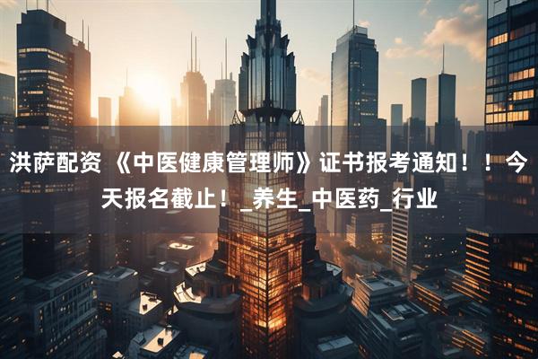 洪萨配资 《中医健康管理师》证书报考通知！！今天报名截止！_养生_中医药_行业