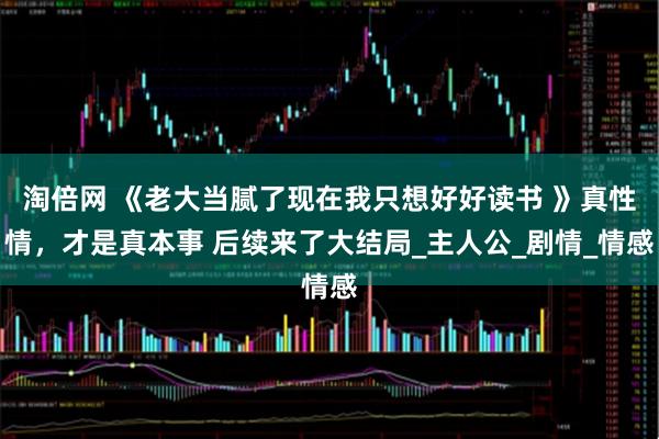 淘倍网 《老大当腻了现在我只想好好读书 》真性情，才是真本事 后续来了大结局_主人公_剧情_情感