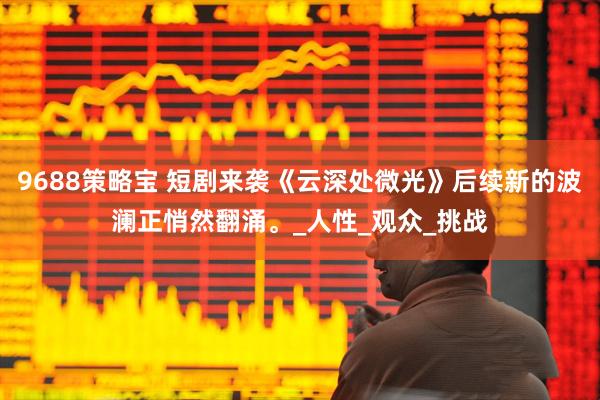 9688策略宝 短剧来袭《云深处微光》后续新的波澜正悄然翻涌。_人性_观众_挑战