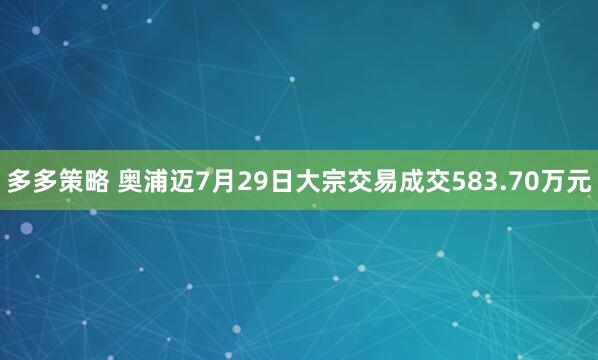 多多策略 奥浦迈7月29日大宗交易成交583.70万元