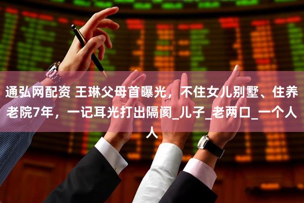 通弘网配资 王琳父母首曝光，不住女儿别墅、住养老院7年，一记耳光打出隔阂_儿子_老两口_一个人