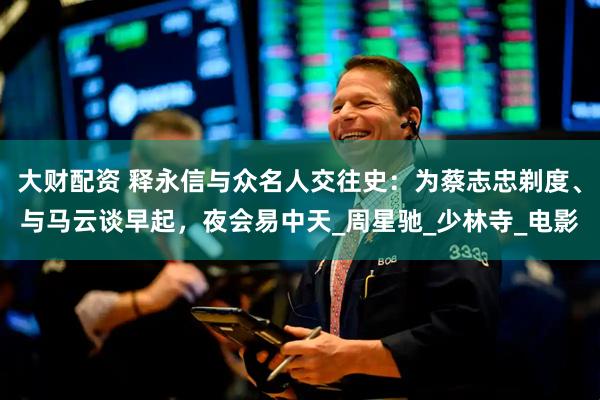 大财配资 释永信与众名人交往史：为蔡志忠剃度、与马云谈早起，夜会易中天_周星驰_少林寺_电影