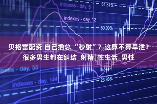 贝格富配资 自己撸总 “秒射”？这算不算早泄？很多男生都在纠结_射精_性生活_男性