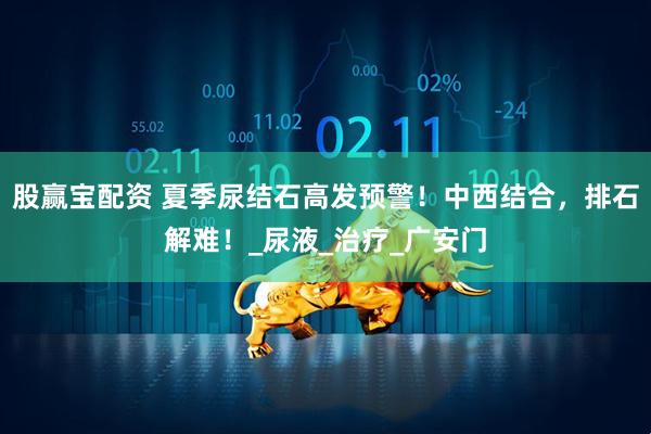 股赢宝配资 夏季尿结石高发预警！中西结合，排石解难！_尿液_治疗_广安门