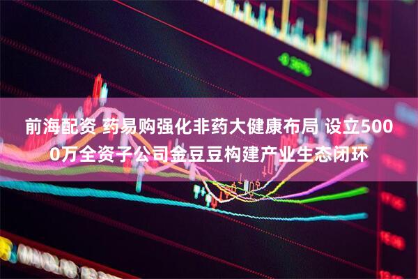 前海配资 药易购强化非药大健康布局 设立5000万全资子公司金豆豆构建产业生态闭环