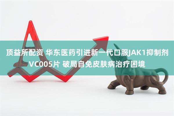 顶益所配资 华东医药引进新一代口服JAK1抑制剂VC005片 破局自免皮肤病治疗困境