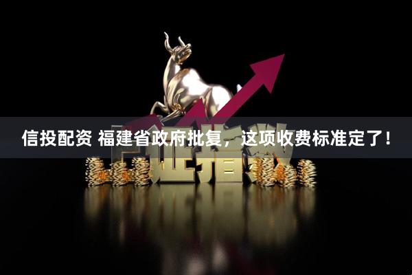 信投配资 福建省政府批复，这项收费标准定了！