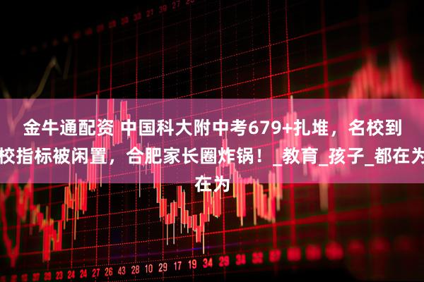 金牛通配资 中国科大附中考679+扎堆，名校到校指标被闲置，合肥家长圈炸锅！_教育_孩子_都在为