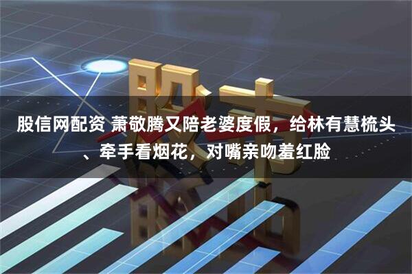 股信网配资 萧敬腾又陪老婆度假，给林有慧梳头、牵手看烟花，对嘴亲吻羞红脸