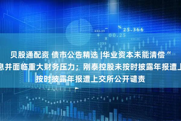 贝股通配资 债市公告精选 |华业资本未能清偿“15华业债”本息并面临重大财务压力；刚泰控股未按时披露年报遭上交所公开谴责