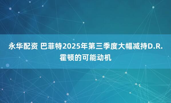 永华配资 巴菲特2025年第三季度大幅减持D.R.霍顿的可能动机