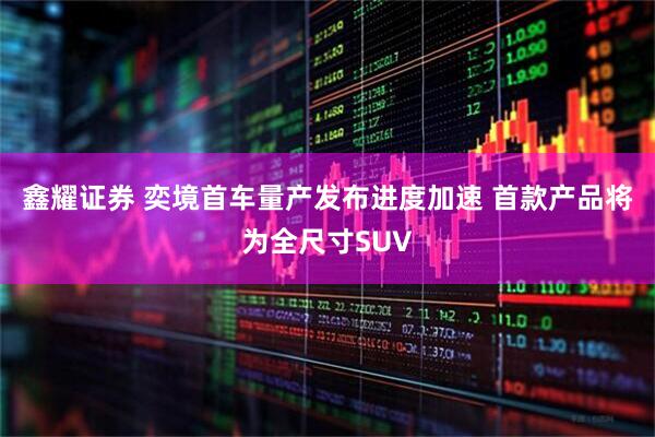 鑫耀证券 奕境首车量产发布进度加速 首款产品将为全尺寸SUV