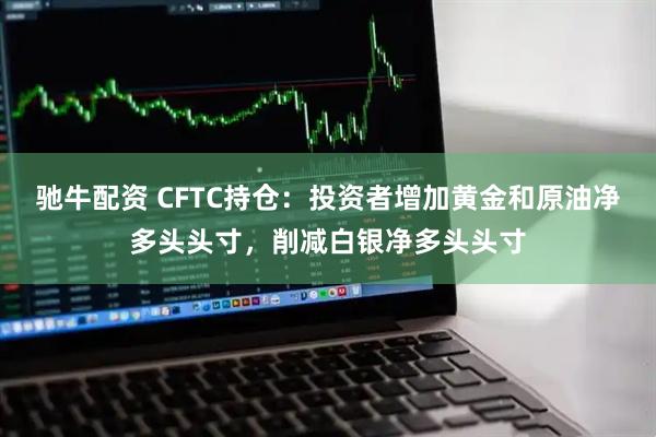驰牛配资 CFTC持仓：投资者增加黄金和原油净多头头寸，削减白银净多头头寸